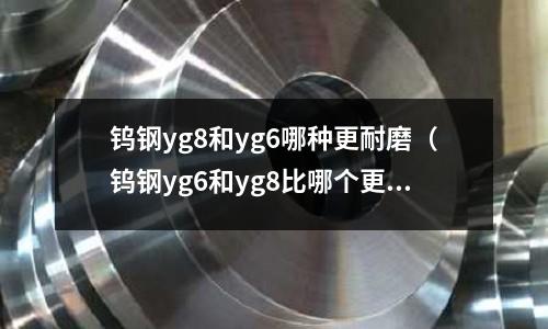 鎢鋼yg8和yg6哪種更耐磨（鎢鋼yg6和yg8比哪個更耐磨）