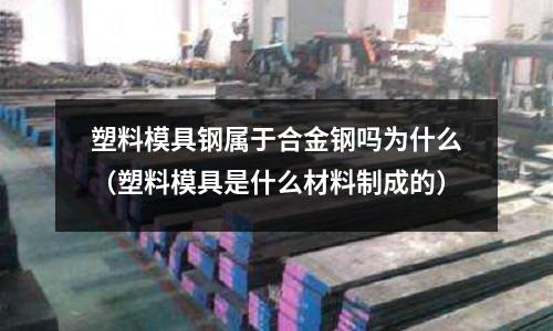 塑料模具鋼屬于合金鋼嗎為什么(塑料模具是什么材料制成的)