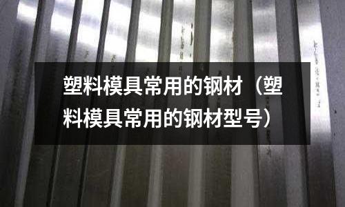 塑料模具常用的鋼材（塑料模具常用的鋼材型號）