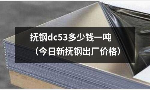 撫鋼dc53多少錢一噸（今日新撫鋼出廠價格）