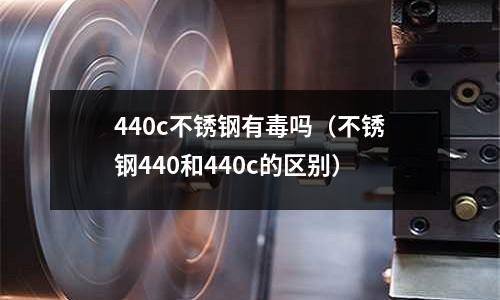 440c不銹鋼有毒嗎（不銹鋼440和440c的區別）