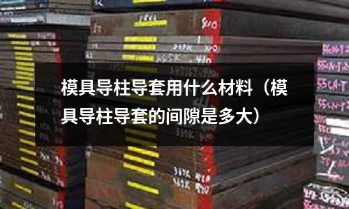 模具導(dǎo)柱導(dǎo)套用什么材料(模具導(dǎo)柱導(dǎo)套的間隙是多大)