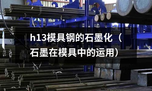 h13模具鋼的石墨化（石墨在模具中的運用）