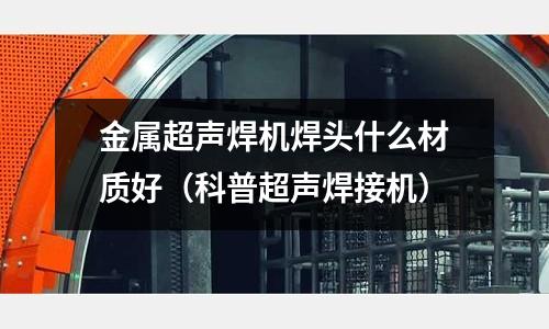 金屬超聲焊機焊頭什么材質好（科普超聲焊接機）