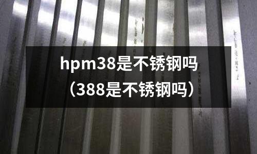 hpm38是不銹鋼嗎（388是不銹鋼嗎）