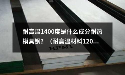 耐高溫1400度是什么成分耐熱模具鋼？（耐高溫材料1200度）