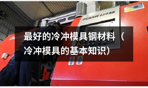最好的冷沖模具鋼材料(冷沖模具的基本知識)