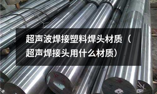 超聲波焊接塑料焊頭材質(zhì)（超聲焊接頭用什么材質(zhì)）