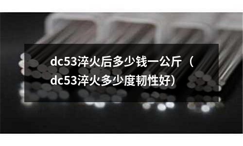 dc53淬火后多少錢一公斤（dc53淬火多少度韌性好）