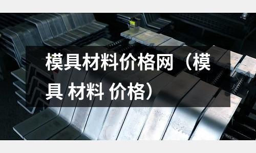 模具材料價格網(wǎng)（模具 材料 價格）