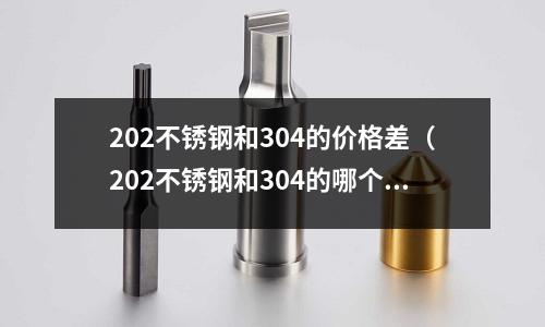202不銹鋼和304的價格差（202不銹鋼和304的哪個好）