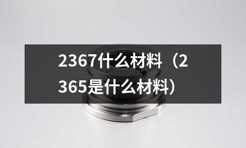 2367什么材料(2365是什么材料)
