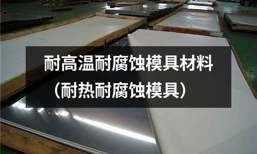 耐高溫耐腐蝕模具材料（耐熱耐腐蝕模具）