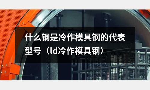 什么鋼是冷作模具鋼的代表型號（ld冷作模具鋼）