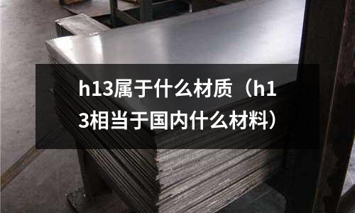 h13屬于什么材質(zhì)（h13相當于國內(nèi)什么材料）
