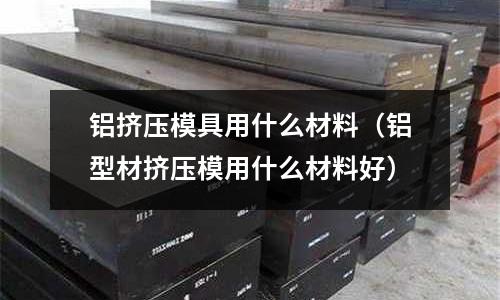 鋁擠壓模具用什么材料(鋁型材擠壓模用什么材料好)