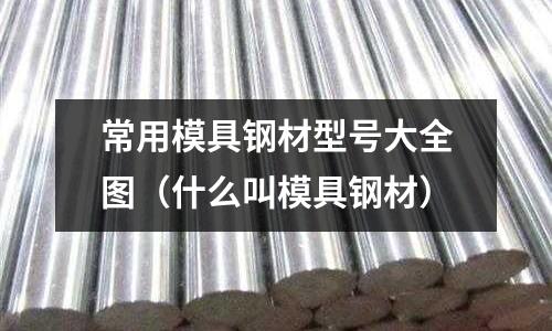 常用模具鋼材型號(hào)大全圖（什么叫模具鋼材）