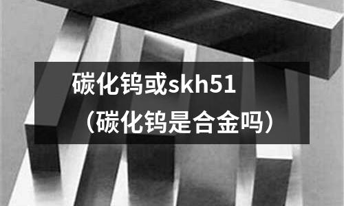 碳化鎢或skh51(碳化鎢是合金嗎)