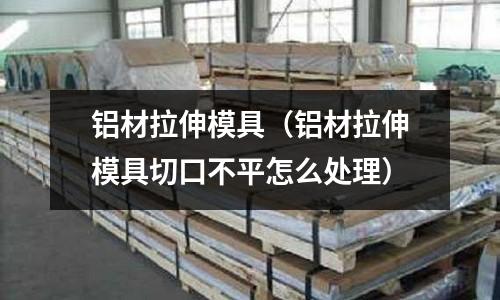 鋁材拉伸模具（鋁材拉伸模具切口不平怎么處理）