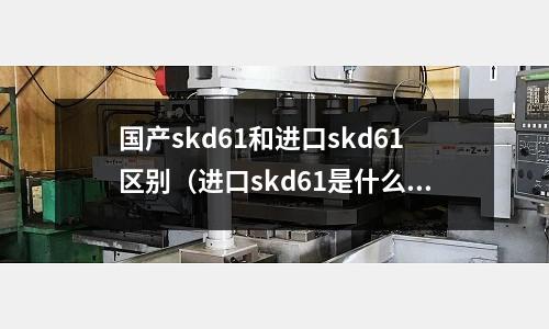 國產skd61和進口skd61區別(進口skd61是什么材質)