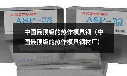 中國最頂級的熱作模具鋼(中國最頂級的熱作模具鋼材廠)