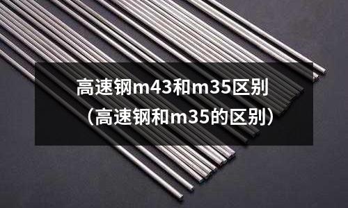 高速鋼m43和m35區別（高速鋼和m35的區別）