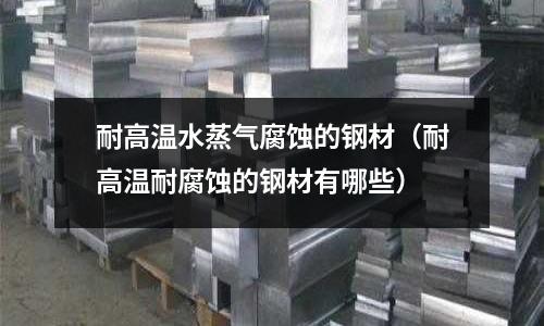 耐高溫水蒸氣腐蝕的鋼材（耐高溫耐腐蝕的鋼材有哪些）