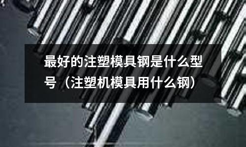 最好的注塑模具鋼是什么型號(hào)（注塑機(jī)模具用什么鋼）