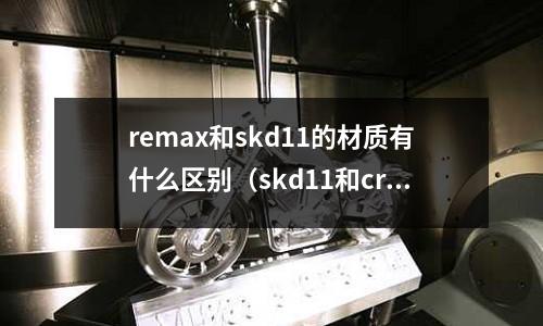 remax和skd11的材質有什么區別（skd11和cr12mo1v1區別）