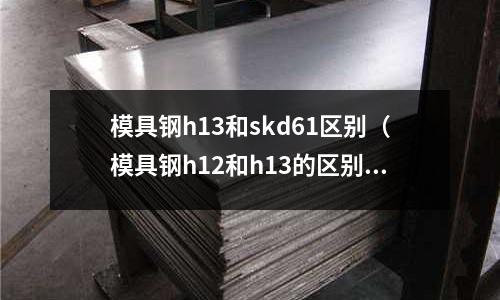 模具鋼h13和skd61區別（模具鋼h12和h13的區別）