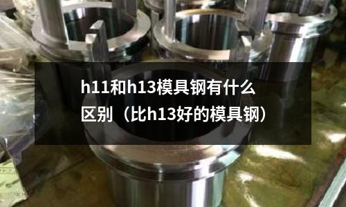 h11和h13模具鋼有什么區別（比h13好的模具鋼）