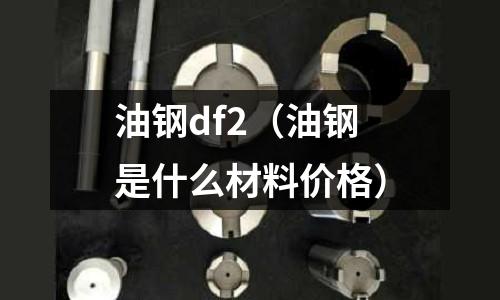 油鋼df2（油鋼是什么材料價(jià)格）