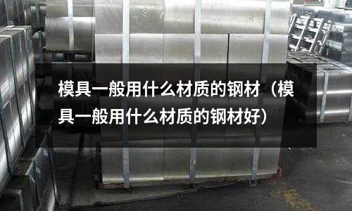 模具一般用什么材質的鋼材（模具一般用什么材質的鋼材好）