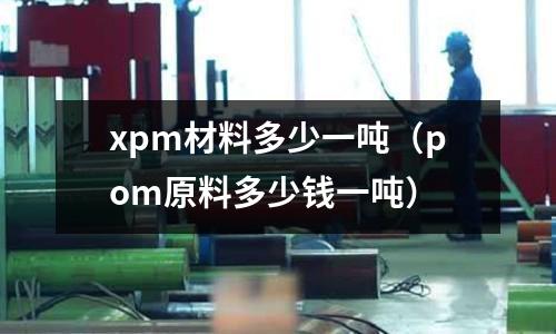 xpm材料多少一噸(pom原料多少錢一噸)