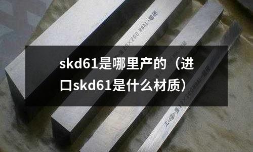 skd61是哪里產(chǎn)的(進(jìn)口skd61是什么材質(zhì))