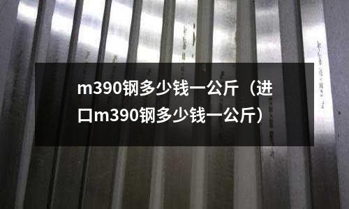 m390鋼多少錢一公斤(進(jìn)口m390鋼多少錢一公斤)