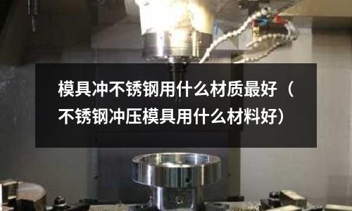 模具沖不銹鋼用什么材質最好（不銹鋼沖壓模具用什么材料好）