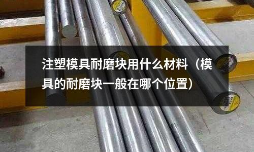 注塑模具耐磨塊用什么材料（模具的耐磨塊一般在哪個位置）