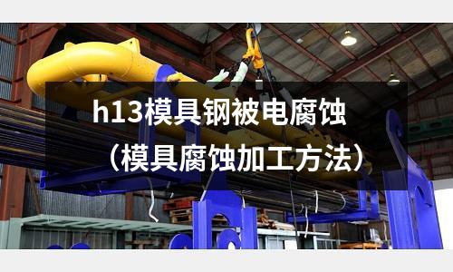 h13模具鋼被電腐蝕(模具腐蝕加工方法)