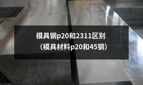 模具鋼p20和2311區別(模具材料p20和45鋼)