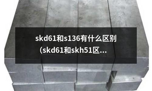skd61和s136有什么區別（skd61和skh51區別）