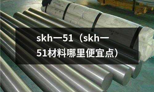 skh一51(skh一51材料哪里便宜點(diǎn))