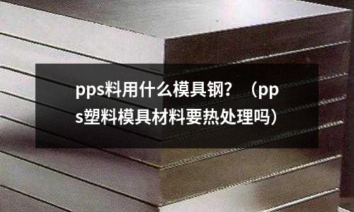 pps料用什么模具鋼?(pps塑料模具材料要熱處理嗎)