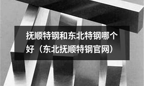 撫順特鋼和東北特鋼哪個好(東北撫順特鋼官網)