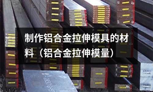 制作鋁合金拉伸模具的材料（鋁合金拉伸模量）
