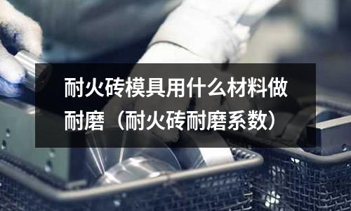 耐火磚模具用什么材料做耐磨(耐火磚耐磨系數)