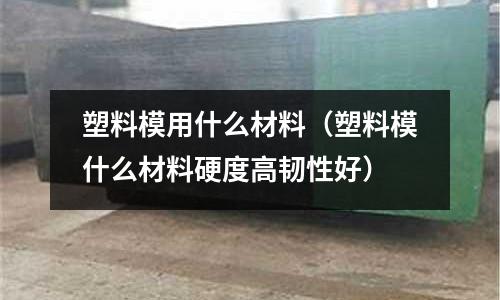 塑料模用什么材料（塑料模什么材料硬度高韌性好）