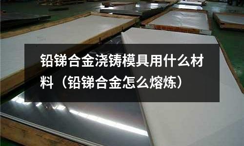 鉛銻合金澆鑄模具用什么材料（鉛銻合金怎么熔煉）