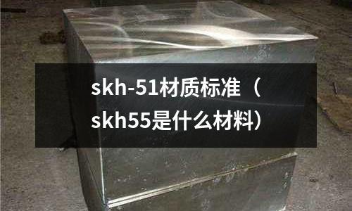 skh-51材質(zhì)標(biāo)準(zhǔn)（skh55是什么材料）