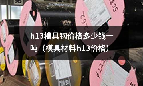 h13模具鋼價(jià)格多少錢一噸（模具材料h13價(jià)格）